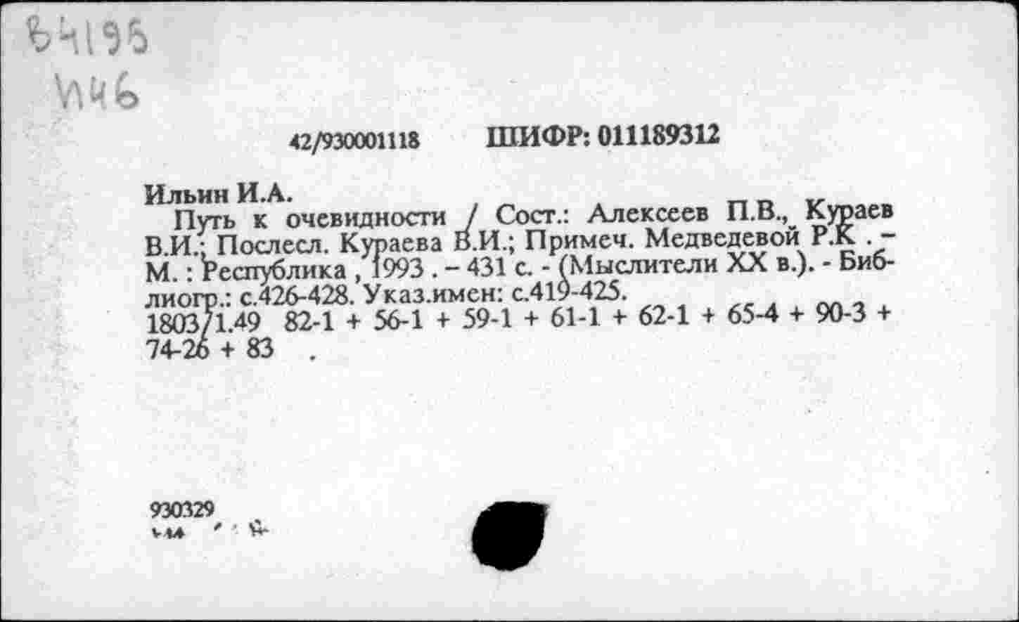 ﻿ЬЧ196
42/930001118 ШИФР: 011189312
Ильин И.А.	,	.	_	„
Путь к очевидности / Сост.: Алексеев П.В., Кураев ВИ.; Послесл. Кураева В.И.; Примеч. Медведевой Р.К -М.: Республика , 1993 . - 431 с. - (Мыслители XX в.). - Биб-лиогр.: с.426-428. Указ.имен: с.419-425.
1803/149 82-1 + 56-1 + 59-1 + 61-1 + 62-1 + 65-4 + 90-3 + 74-26 + 83 .
930329